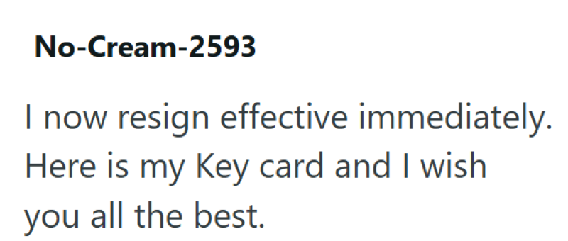 No-Cream-2593 resign effective immediately. Here is my Key card and I wish you all the best.