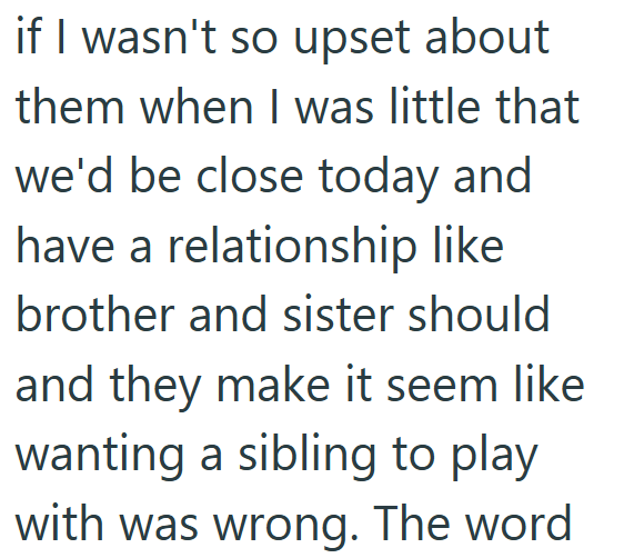 if I wasn't so upset about them when I was little that we'd be close today and have a relationship like brother and sister should and they make it seem like wanting a sibling to play with was wrong. The word