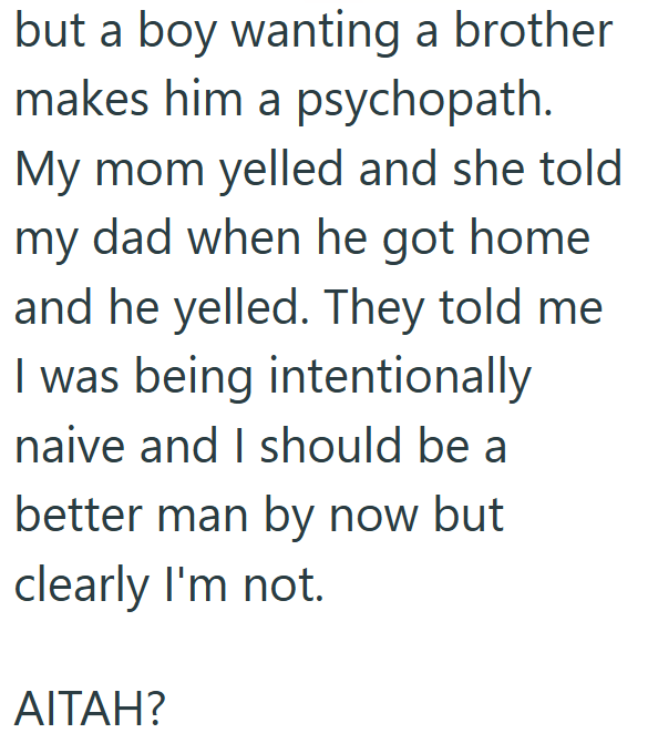 but a boy wanting a brother makes him a psychopath. My mom yelled and she told my dad when he got home and he yelled. They told me I was being intentionally naive and I should be a better man by now but clearly I'm not. AITAH?