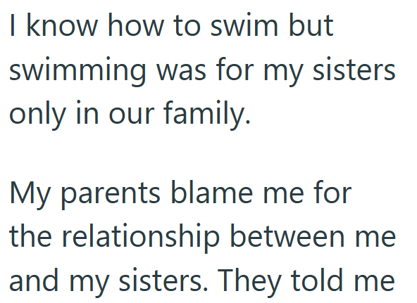 I know how to swim but swimming was for my sisters only in our family. My parents blame me for the relationship between me and my sisters. They told me