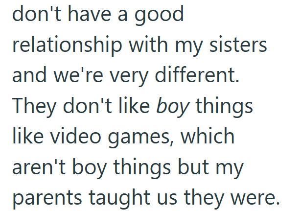 don't have a good relationship with my sisters and we're very different. They don't like boy things like video games, which aren't boy things but my parents taught us they were.