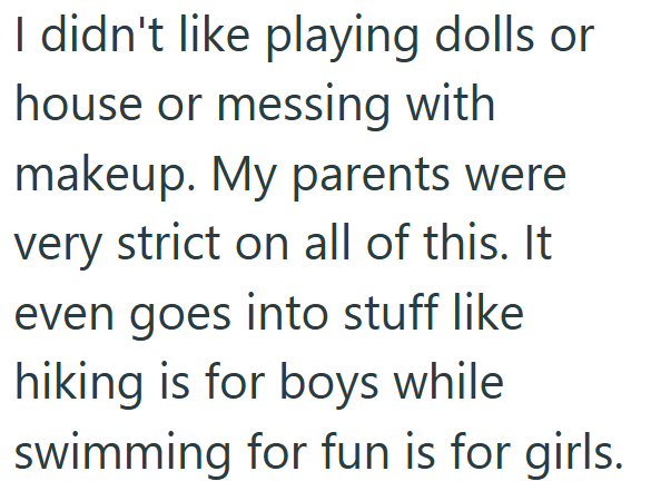 I didn't like playing dolls or house or messing with makeup. My parents were very strict on all of this. It even goes into stuff like hiking is for boys while swimming for fun is for girls.
