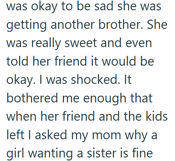 was okay to be sad she was getting another brother. She was really sweet and even told her friend it would be okay. I was shocked. It bothered me enough that when her friend and the kids left I asked my mom why a girl wanting a sister is fine