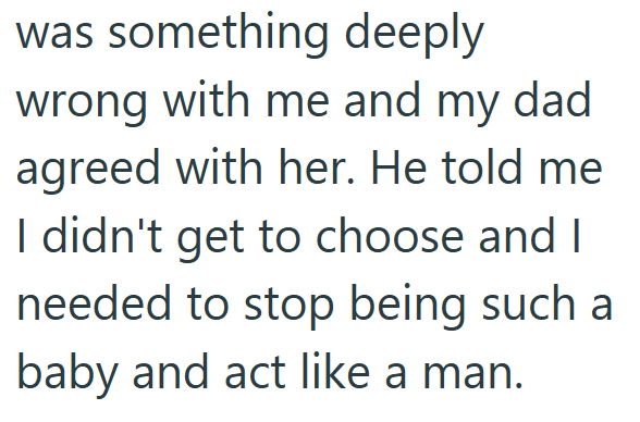 was something deeply wrong with me and my dad agreed with her. He told me I didn't get to choose and I needed to stop being such a baby and act like a man.