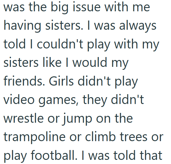 was the big issue with me having sisters. I was always told I couldn't play with my sisters like I would my friends. Girls didn't play video games, they didn't wrestle or jump on the trampoline or climb trees or play football. I was told that