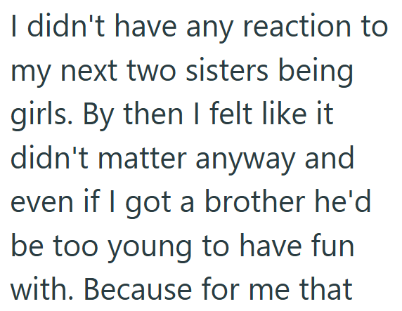 I didn't have any reaction to my next two sisters being girls. By then I felt like it didn't matter anyway and even if I got a brother he'd be too young to have fun with. Because for me that