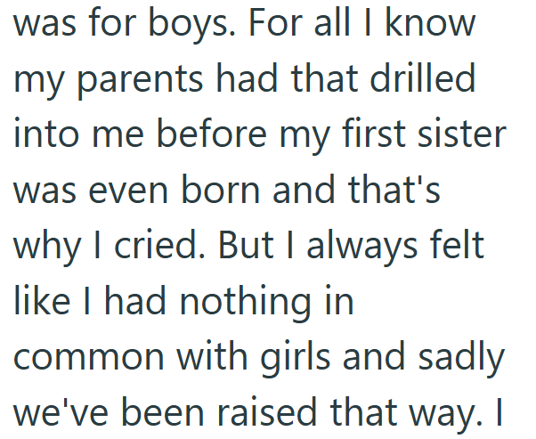 was for boys. For all I know my parents had that drilled into me before my first sister was even born and that's why I cried. But I always felt like I had nothing in common with girls and sadly we've been raised that way. I