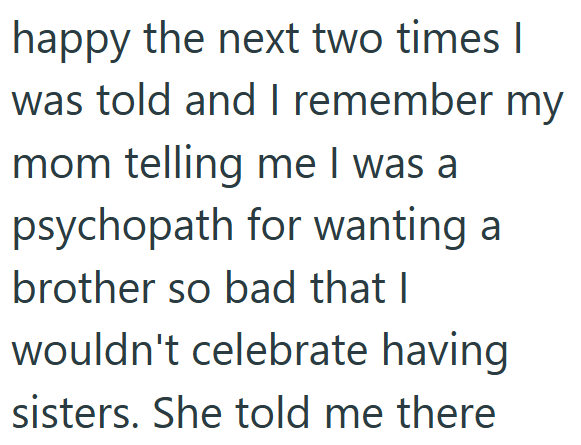 happy the next two times I was told and I remember my mom telling me I was a psychopath for wanting a brother so bad that I wouldn't celebrate having sisters. She told me there
