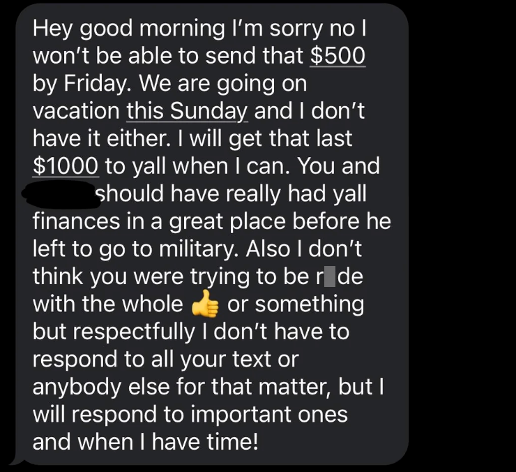 Hey good morning I'm sorry no I won't be able to send that $500 by Friday. We are going on vacation this Sunday and I don't have it either. I will get that last $1000 to yall when I can. You and should have really had yall finances in a great place before he left to go to military. Also I don't think you were trying to be r de with the whole or something but respectfully I don't have to respond to all your text or anybody else for that matter, but I will respond to important ones and when I have