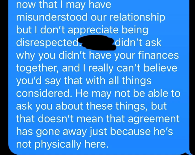now that I may have misunderstood our relationship but I don't appreciate being disrespected. didn't ask why you didn't have your finances together, and I really can't believe you'd say that with all things considered. He may not be able to ask you about these things, but that doesn't mean that agreement has gone away just because he's not physically here.