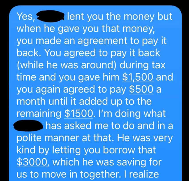 Yes, lent you the money but when he gave you that money, you made an agreement to pay it back. You agreed to pay it back (while he was around) during tax time and you gave him $1,500 and you again agreed to pay $500 a month until it added up to the remaining $1500. I'm doing what has asked me to do and in a polite manner at that. He was very kind by letting you borrow that $3000, which he was saving for us to move in together. I realize