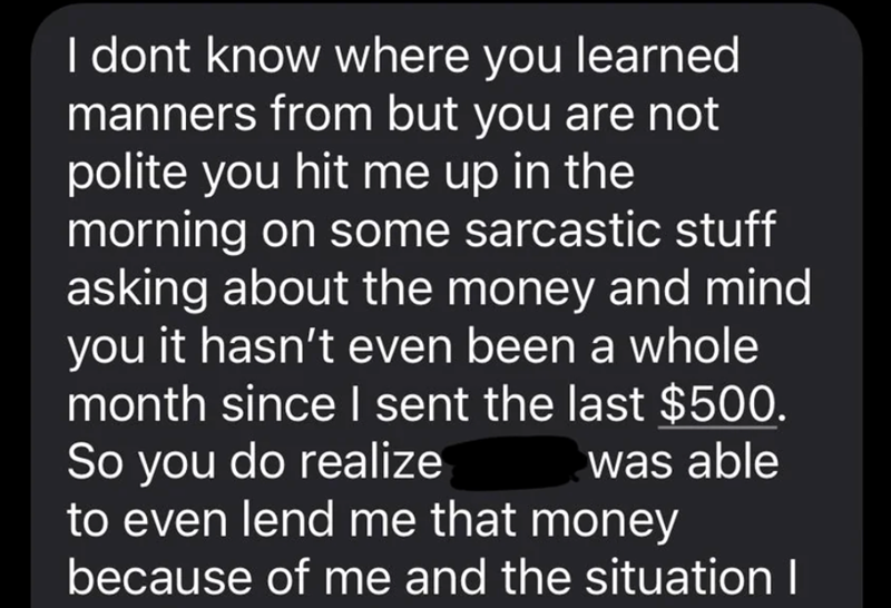 I dont know where you learned manners from but you are not polite you hit me up in the morning on some sarcastic stuff asking about the money and mind you it hasn't even been a whole month since I sent the last $500. So you do realize was able to even lend me that money because of me and the situation I