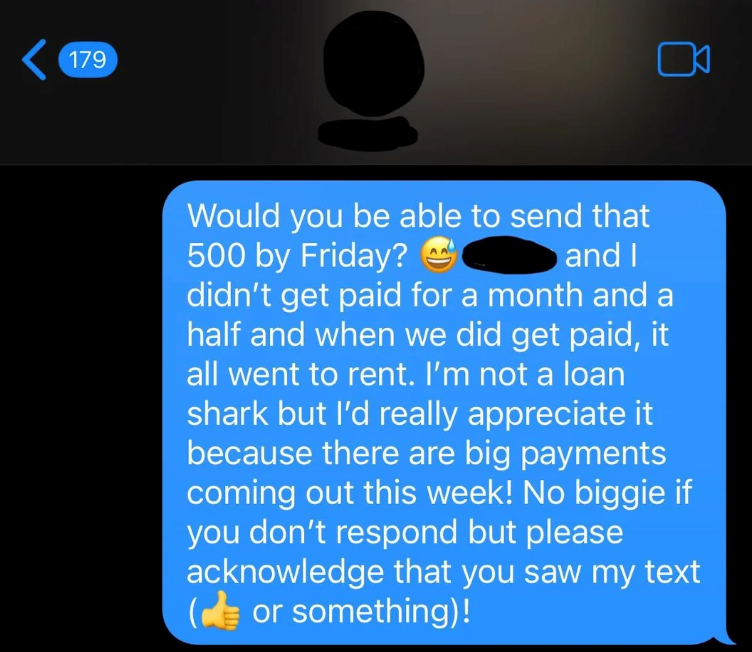 179 Would you be able to send that 500 by Friday? and I didn't get paid for a month and a half and when we did get paid, it all went to rent. I'm not a loan shark but I'd really appreciate it because there are big payments coming out this week! No biggie if you don't respond but please acknowledge that you saw my text (or something)!