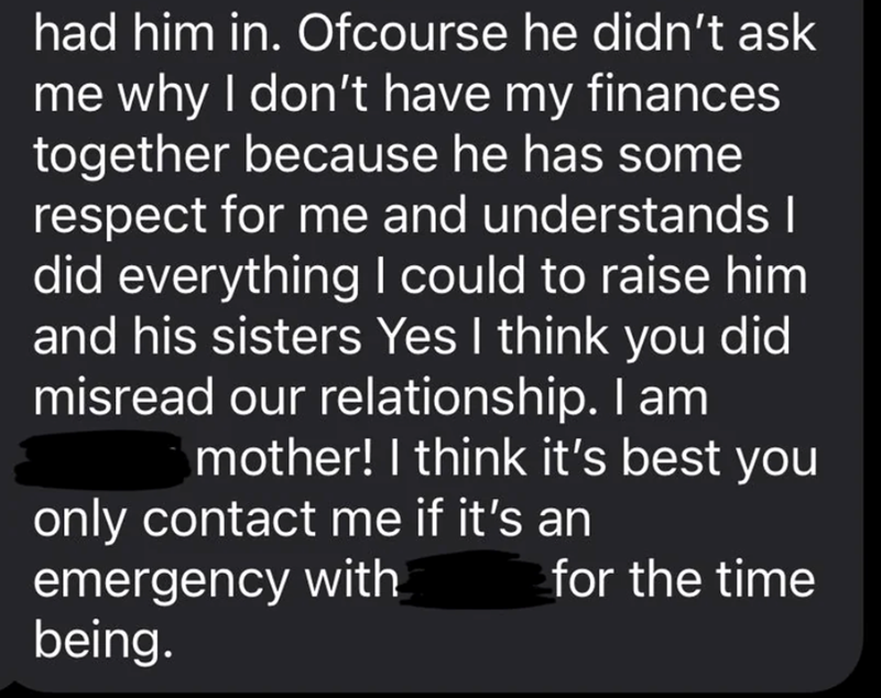 had him in. Ofcourse he didn't ask me why I don't have my finances together because he has some respect for me and understands I did everything I could to raise him and his sisters Yes I think you did misread our relationship. I am mother! I think it's best you only contact me if it's an emergency with being. for the time