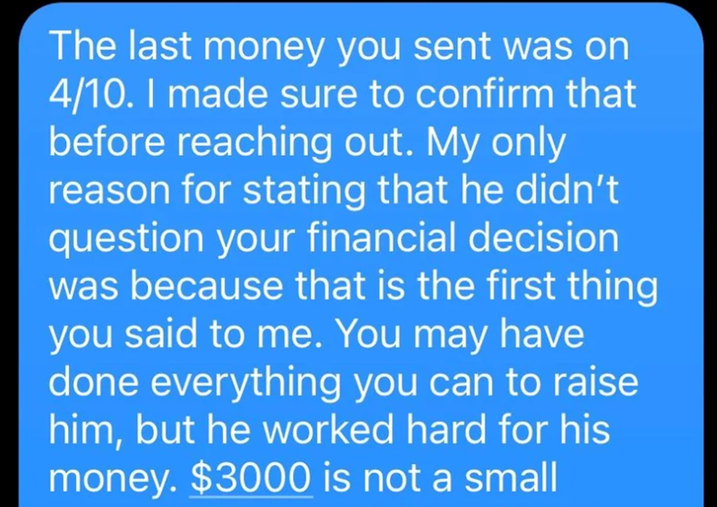 The last money you sent was on 4/10. I made sure to confirm that before reaching out. My only reason for stating that he didn't question your financial decision was because that is the first thing you said to me. You may have done everything you can to raise him, but he worked hard for his money. $3000 is not a small