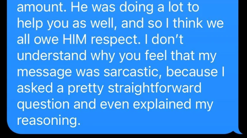 amount. He was doing a lot to help you as well, and so I think we all owe HIM respect. I don't understand why you feel that my message was sarcastic, because I asked a pretty straightforward question and even explained my reasoning.