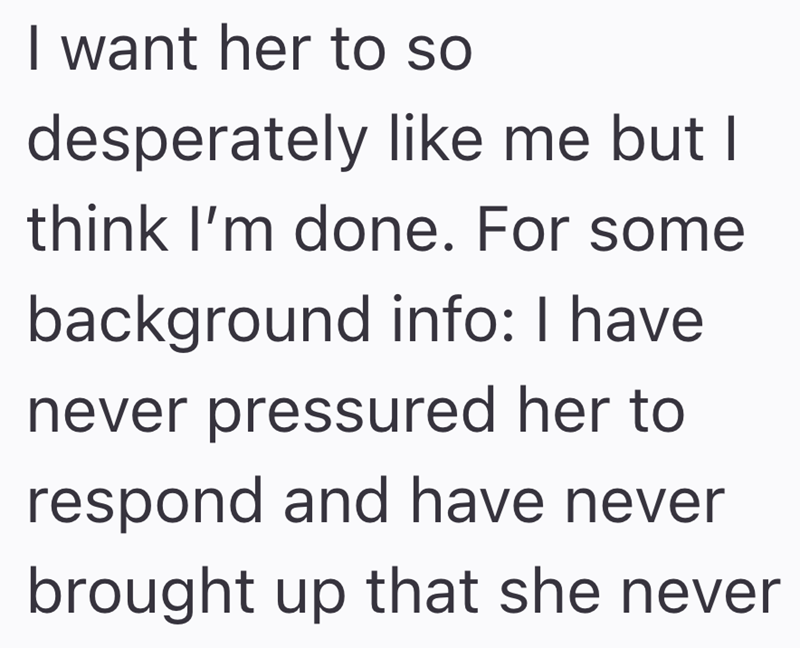 I want her to so desperately like me but I think I'm done. For some background info: I have never pressured her to respond and have never brought up that she never