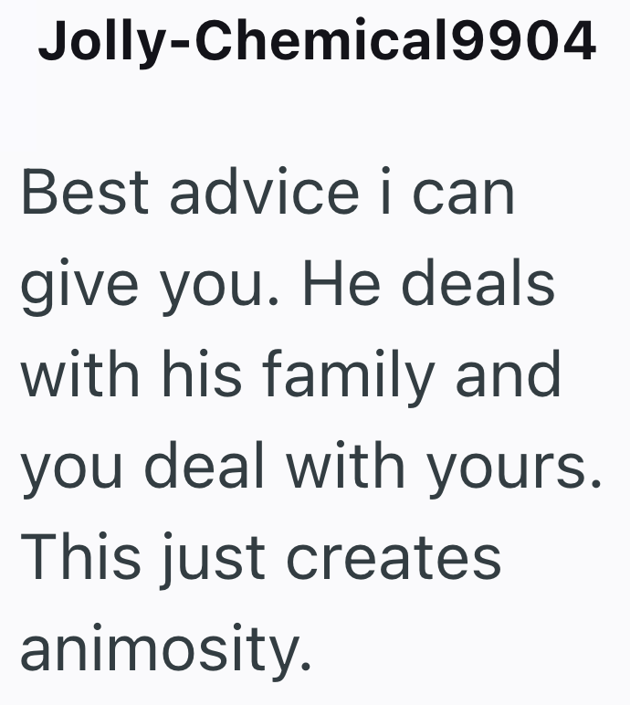 Jolly-Chemical9904 Best advice i can give you. He deals with his family and you deal with yours. This just creates animosity.