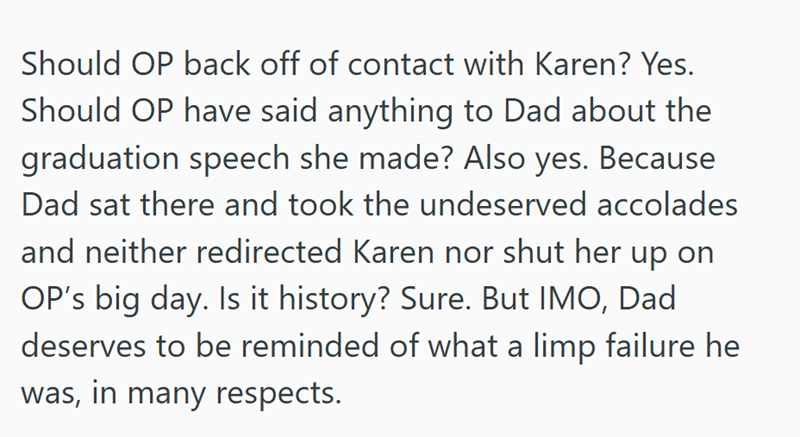 Should OP back off of contact with Karen? Yes. Should OP have said anything to Dad about the graduation speech she made? Also yes. Because Dad sat there and took the undeserved accolades and neither redirected Karen nor shut her up on OP's big day. Is it history? Sure. But IMO, Dad deserves to be reminded of what a limp failure he was, in many respects.