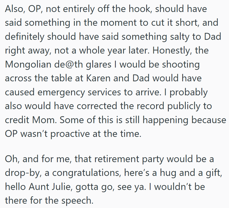 Also, OP, not entirely off the hook, should have said something in the moment to cut it short, and definitely should have said something salty to Dad right away, not a whole year later. Honestly, the Mongolian de@th glares I would be shooting across the table at Karen and Dad would have caused emergency services to arrive. I probably also would have corrected the record publicly to credit Mom. Some of this is still happening because OP wasn't proactive at the time. Oh, and for me, that retiremen