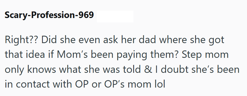 Scary-Profession-969 Right?? Did she even ask her dad where she got that idea if Mom's been paying them? Step mom only knows what she was told & I doubt she's been in contact with OP or OP's mom lol