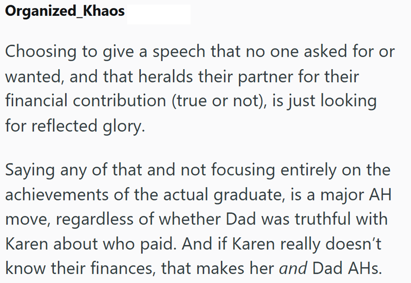 Organized_Khaos Choosing to give a speech that no one asked for or wanted, and that heralds their partner for their financial contribution (true or not), is just looking for reflected glory. Saying any of that and not focusing entirely on the achievements of the actual graduate, is a major AH move, regardless of whether Dad was truthful with Karen about who paid. And if Karen really doesn't know their finances, that makes her and Dad AHs.