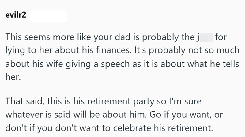 evilr2 This seems more like your dad is probably the j for lying to her about his finances. It's probably not so much about his wife giving a speech as it is about what he tells her. That said, this is his retirement party so I'm sure whatever is said will be about him. Go if you want, or don't if you don't want to celebrate his retirement.