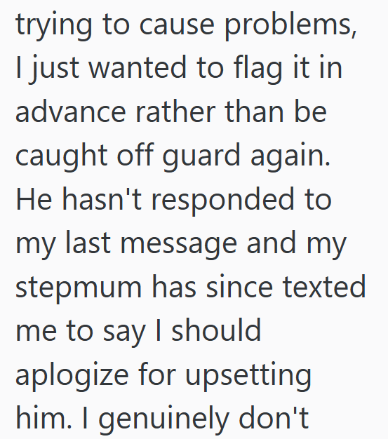 trying to cause problems, I just wanted to flag it in advance rather than be caught off guard again. He hasn't responded to my last message and my stepmum has since texted me to say I should aplogize for upsetting him. I genuinely don't