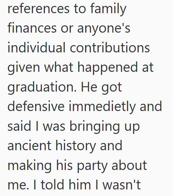 references to family finances or anyone's individual contributions given what happened at graduation. He got defensive immedietly and said I was bringing up ancient history and making his party about me. I told him I wasn't