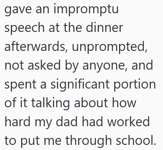 gave an impromptu speech at the dinner afterwards, unprompted, not asked by anyone, and spent a significant portion. of it talking about how hard my dad had worked to put me through school.