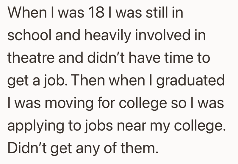 When I was 18 I was still in school and heavily involved in theatre and didn't have time to get a job. Then when I graduated I was moving for college so I was applying to jobs near my college. Didn't get any of them.