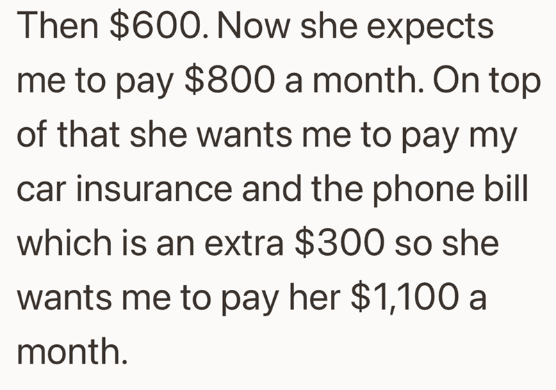 Then $600. Now she expects me to pay $800 a month. On top of that she wants me to pay my car insurance and the phone bill which is an extra $300 so she wants me to pay her $1,100 a month.