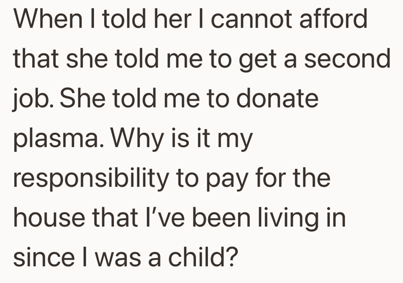 When I told her I cannot afford that she told me to get a second job. She told me to donate plasma. Why is it my responsibility to pay for the house that I've been living in since I was a child?