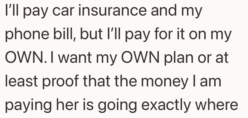 I'll pay car insurance and my phone bill, but I'll pay for it on my OWN. I want my OWN plan or at least proof that the money I am paying her is going exactly where
