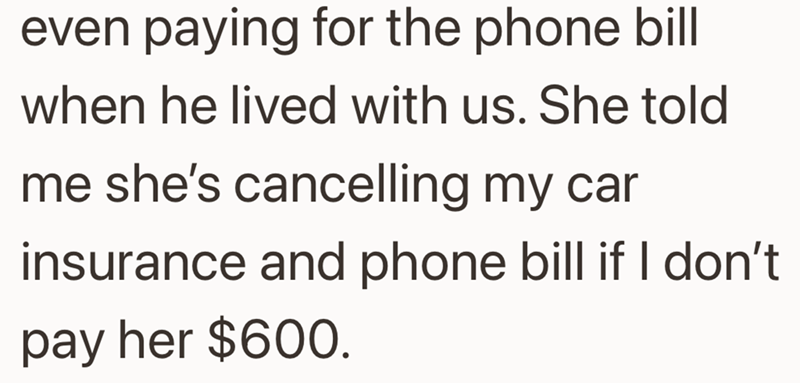 even paying for the phone bill when he lived with us. She told me she's cancelling my car insurance and phone bill if I don't pay her $600.