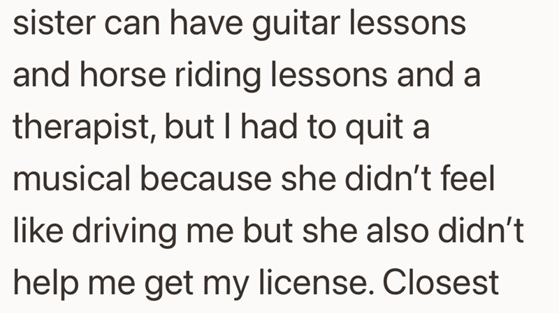 sister can have guitar lessons and horse riding lessons and a therapist, but I had to quit a musical because she didn't feel like driving me but she also didn't help me get my license. Closest
