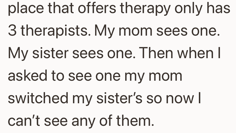place that offers therapy only has 3 therapists. My mom sees one. My sister sees one. Then when I asked to see one my mom switched my sister's so now I can't see any of them.