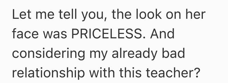 Let me tell you, the look on her face was PRICELESS. And considering my already bad relationship with this teacher?
