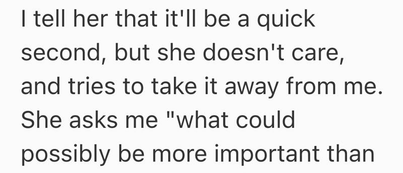 I tell her that it'll be a quick second, but she doesn't care, and tries to take it away from me. She asks me "what could possibly be more important than