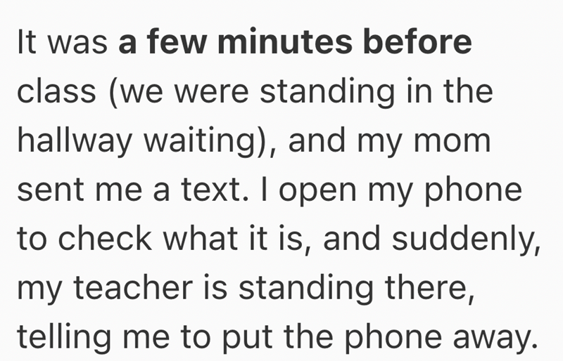 It was a few minutes before class (we were standing in the hallway waiting), and my mom sent me a text. I open my phone to check what it is, and suddenly, my teacher is standing there, telling me to put the phone away.