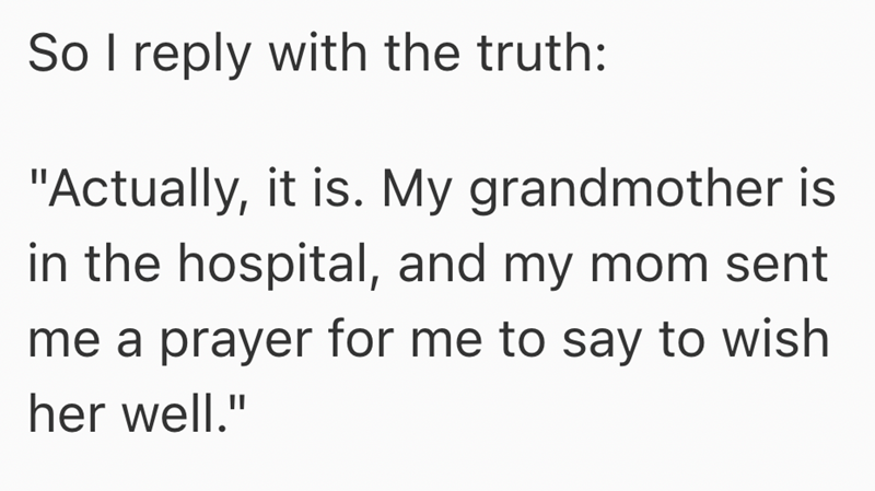 So I reply with the truth: "Actually, it is. My grandmother is in the hospital, and my mom sent me a prayer for me to say to wish her well."