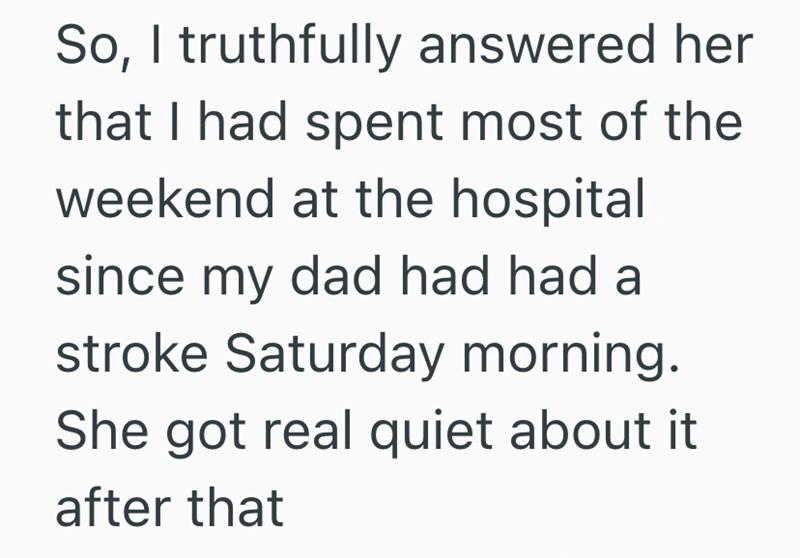 So, I truthfully answered her that I had spent most of the weekend at the hospital since my dad had had a stroke Saturday morning. She got real quiet about it after that