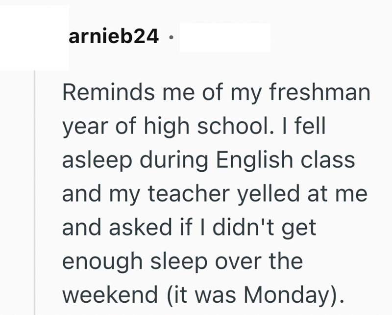 arnieb24. Reminds me of my freshman year of high school. I fell asleep during English class and my teacher yelled at me and asked if I didn't get enough sleep over the weekend (it was Monday).