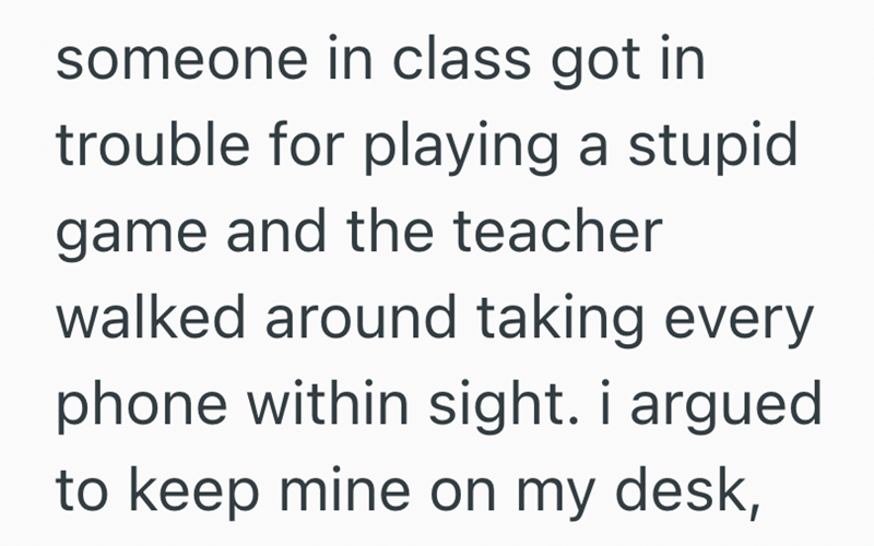 someone in class got in trouble for playing a stupid game and the teacher walked around taking every phone within sight. i argued to keep mine on my desk,