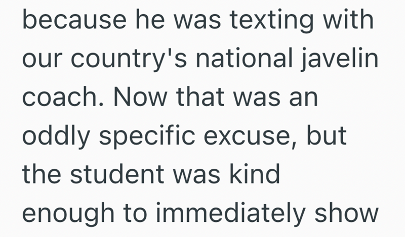 because he was texting with our country's national javelin coach. Now that was an oddly specific excuse, but the student was kind enough to immediately show