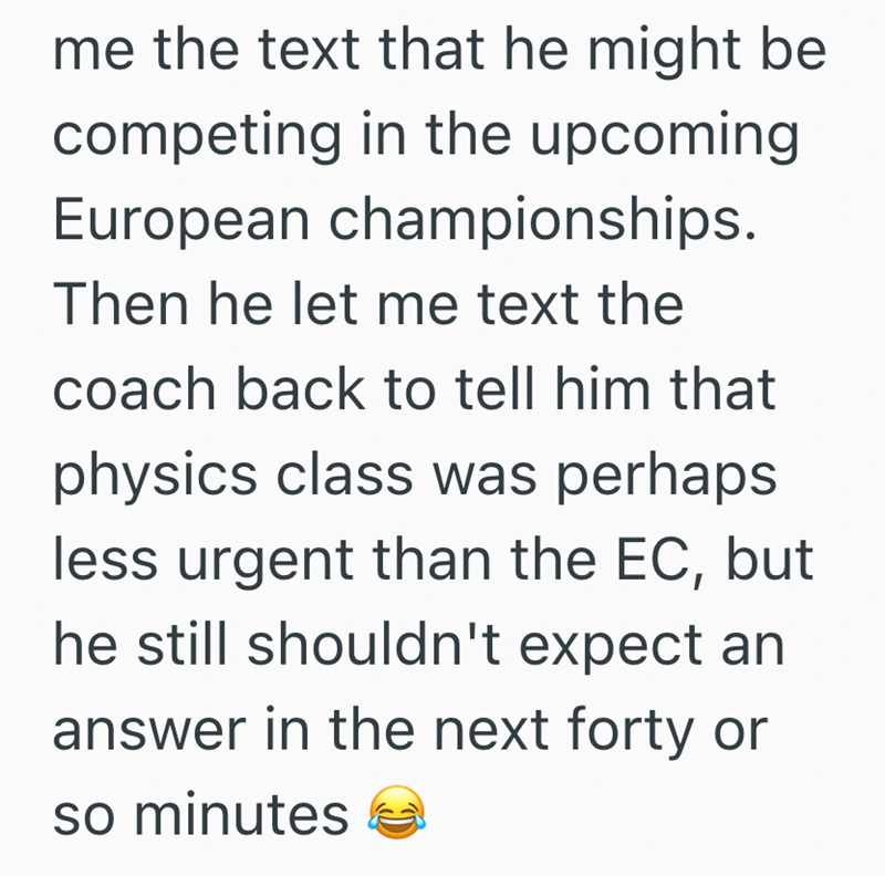me the text that he might be competing in the upcoming European championships. Then he let me text the coach back to tell him that physics class was perhaps less urgent than the EC, but he still shouldn't expect an answer in the next forty or so minutes