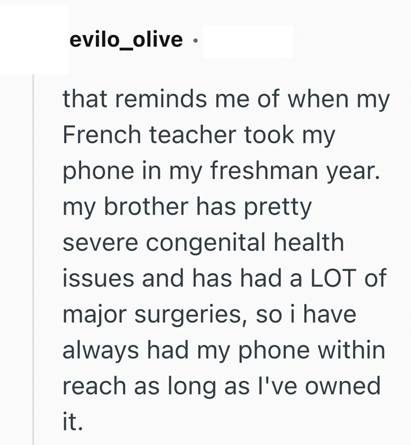 evilo_olive. that reminds me of when my French teacher took my phone in my freshman year. my brother has pretty severe congenital health issues and has had a LOT of major surgeries, so i have always had my phone within reach as long as I've owned it.