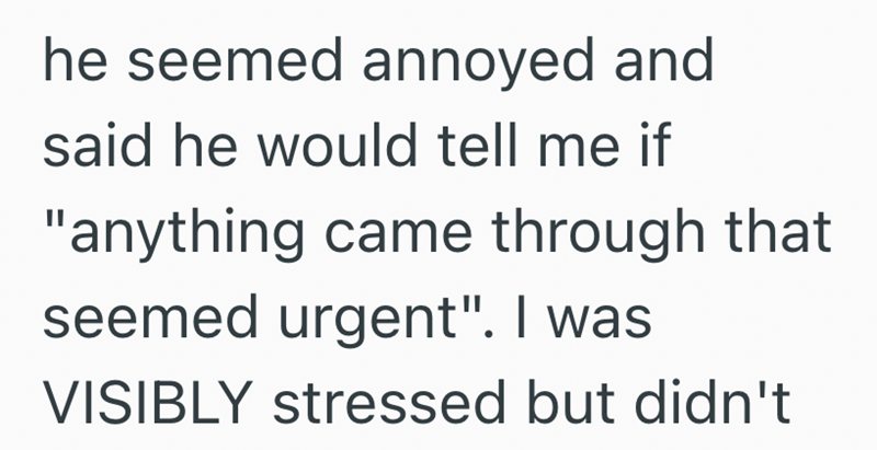 he seemed annoyed and said he would tell me if "anything came through that seemed urgent". I was VISIBLY stressed but didn't