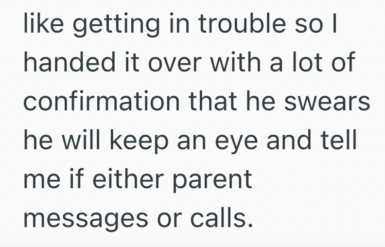 like getting in trouble so I handed it over with a lot of confirmation that he swears he will keep an eye and tell me if either parent messages or calls.