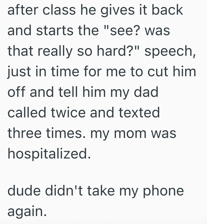 after class he gives it back and starts the "see? was that really so hard?" speech, just in time for me to cut him off and tell him my dad called twice and texted three times. my mom was hospitalized. dude didn't take my phone again.